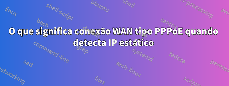 O que significa conexão WAN tipo PPPoE quando detecta IP estático