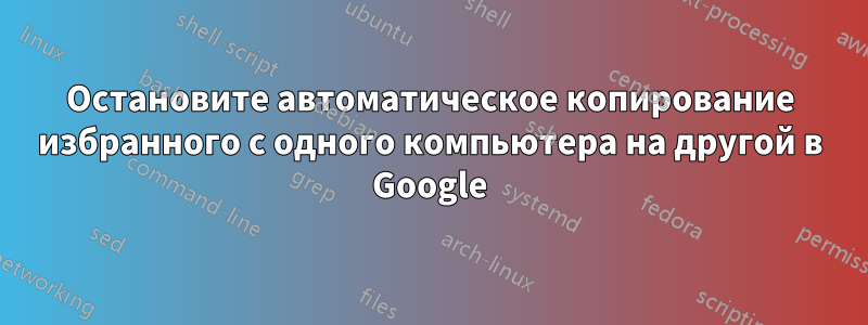 Остановите автоматическое копирование избранного с одного компьютера на другой в Google