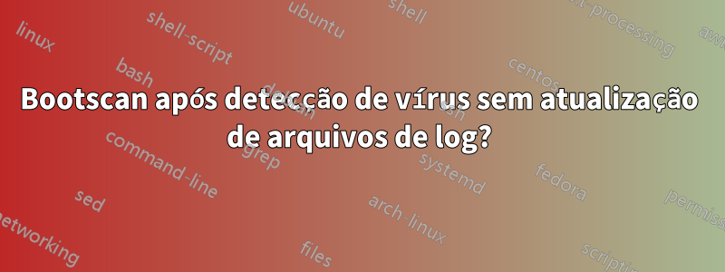 Bootscan após detecção de vírus sem atualização de arquivos de log?