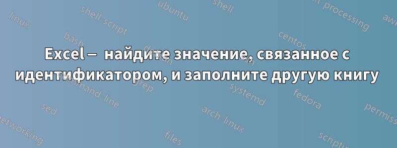 Excel — найдите значение, связанное с идентификатором, и заполните другую книгу