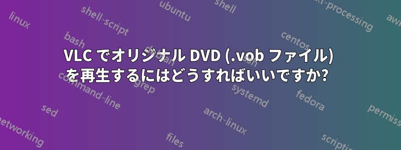 VLC でオリジナル DVD (.vob ファイル) を再生するにはどうすればいいですか? 