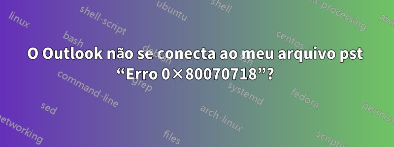 O Outlook não se conecta ao meu arquivo pst “Erro 0×80070718”?