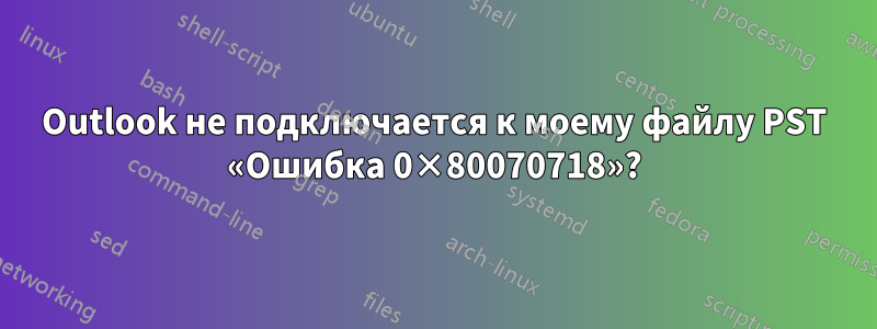 Outlook не подключается к моему файлу PST «Ошибка 0×80070718»?