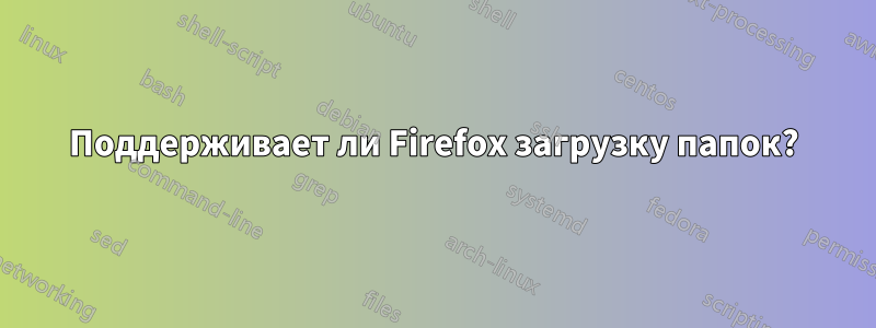 Поддерживает ли Firefox загрузку папок?