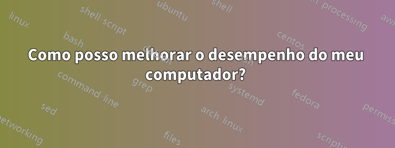 Como posso melhorar o desempenho do meu computador?