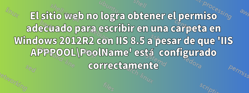 El sitio web no logra obtener el permiso adecuado para escribir en una carpeta en Windows 2012R2 con IIS 8.5 a pesar de que 'IIS APPPOOL\PoolName' está configurado correctamente