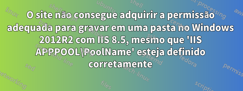 O site não consegue adquirir a permissão adequada para gravar em uma pasta no Windows 2012R2 com IIS 8.5, mesmo que 'IIS APPPOOL\PoolName' esteja definido corretamente