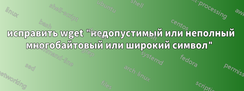 исправить wget "недопустимый или неполный многобайтовый или широкий символ"