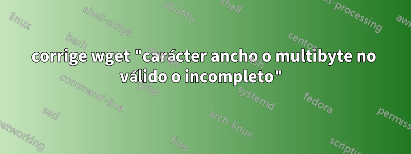 corrige wget "carácter ancho o multibyte no válido o incompleto"