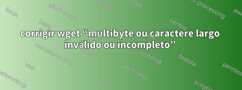 corrigir wget “multibyte ou caractere largo inválido ou incompleto”