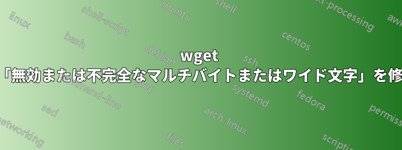 wget の「無効または不完全なマルチバイトまたはワイド文字」を修正