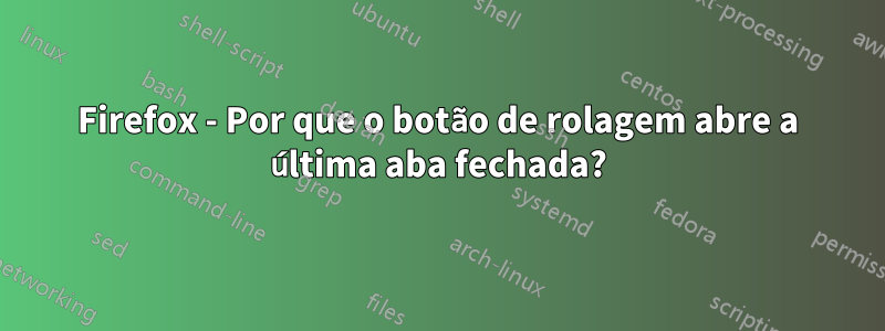 Firefox - Por que o botão de rolagem abre a última aba fechada?