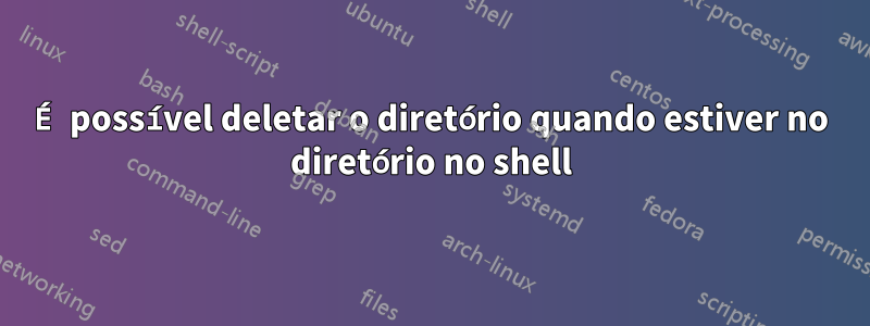 É possível deletar o diretório quando estiver no diretório no shell