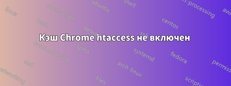 Кэш Chrome htaccess не включен