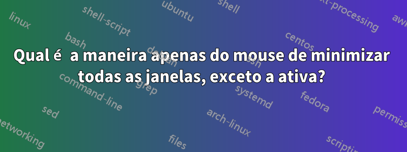 Qual é a maneira apenas do mouse de minimizar todas as janelas, exceto a ativa?