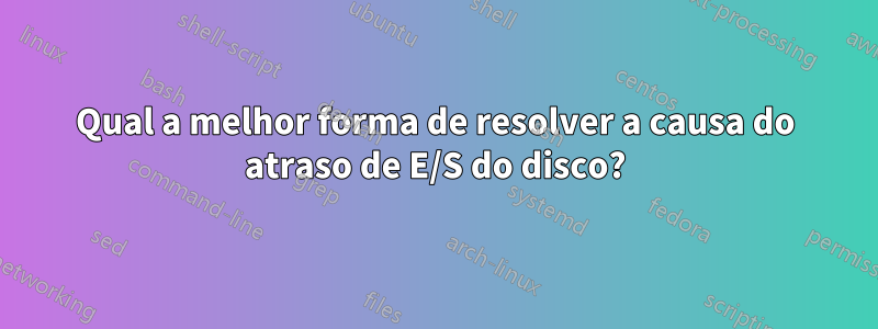 Qual a melhor forma de resolver a causa do atraso de E/S do disco?