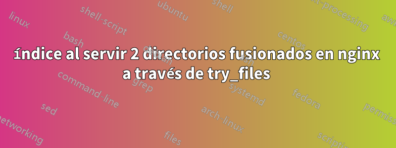 índice al servir 2 directorios fusionados en nginx a través de try_files