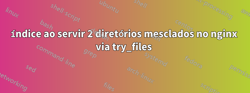 índice ao servir 2 diretórios mesclados no nginx via try_files