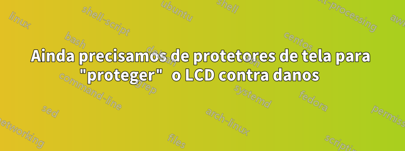 Ainda precisamos de protetores de tela para "proteger" o LCD contra danos 