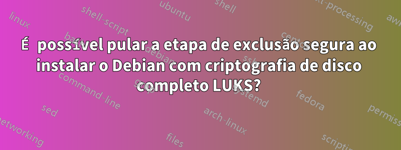 É possível pular a etapa de exclusão segura ao instalar o Debian com criptografia de disco completo LUKS?