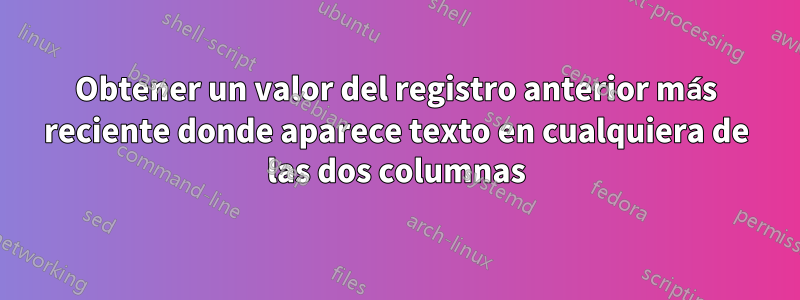 Obtener un valor del registro anterior más reciente donde aparece texto en cualquiera de las dos columnas