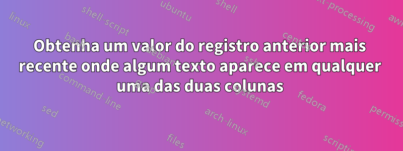 Obtenha um valor do registro anterior mais recente onde algum texto aparece em qualquer uma das duas colunas