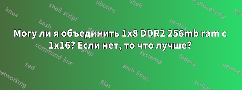 Могу ли я объединить 1x8 DDR2 256mb ram с 1x16? Если нет, то что лучше?