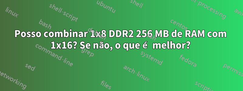 Posso combinar 1x8 DDR2 256 MB de RAM com 1x16? Se não, o que é melhor?