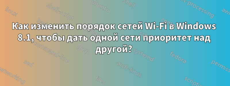 Как изменить порядок сетей Wi-Fi в Windows 8.1, чтобы дать одной сети приоритет над другой?