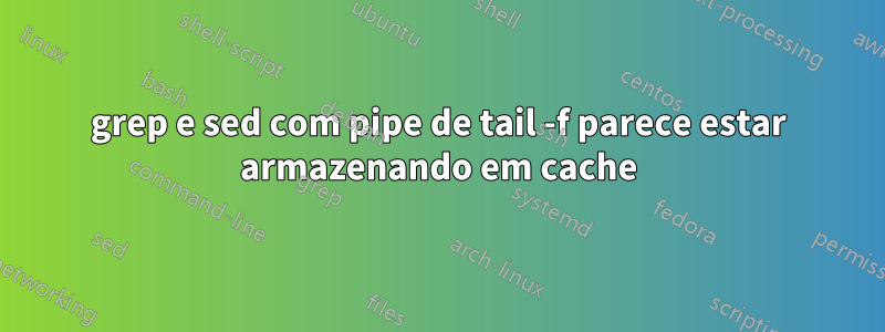 grep e sed com pipe de tail -f parece estar armazenando em cache