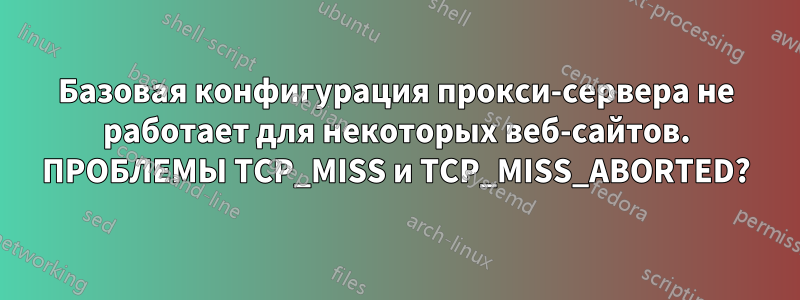 Базовая конфигурация прокси-сервера не работает для некоторых веб-сайтов. ПРОБЛЕМЫ TCP_MISS и TCP_MISS_ABORTED?