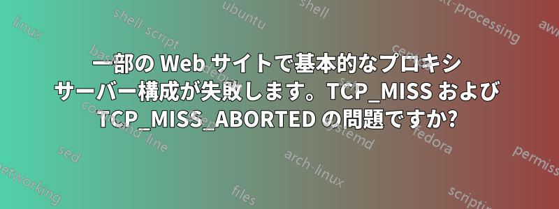 一部の Web サイトで基本的なプロキシ サーバー構成が失敗します。TCP_MISS および TCP_MISS_ABORTED の問題ですか?