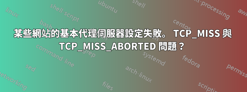 某些網站的基本代理伺服器設定失敗。 TCP_MISS 與 TCP_MISS_ABORTED 問題？