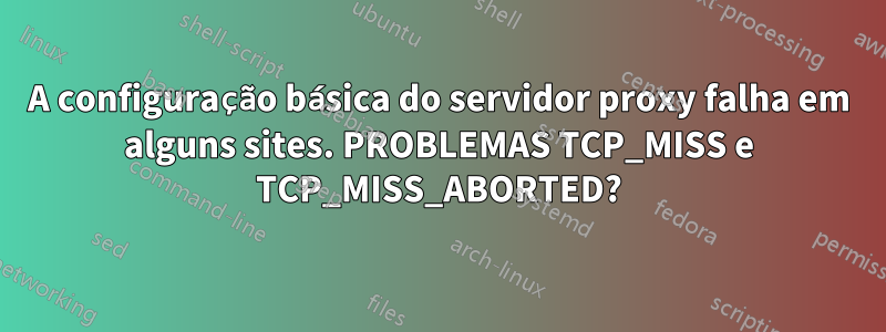 A configuração básica do servidor proxy falha em alguns sites. PROBLEMAS TCP_MISS e TCP_MISS_ABORTED?