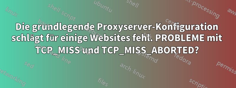 Die grundlegende Proxyserver-Konfiguration schlägt für einige Websites fehl. PROBLEME mit TCP_MISS und TCP_MISS_ABORTED?