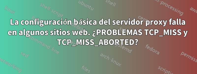 La configuración básica del servidor proxy falla en algunos sitios web. ¿PROBLEMAS TCP_MISS y TCP_MISS_ABORTED?