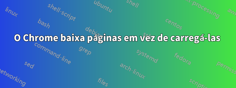 O Chrome baixa páginas em vez de carregá-las