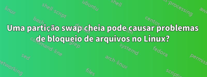 Uma partição swap cheia pode causar problemas de bloqueio de arquivos no Linux?