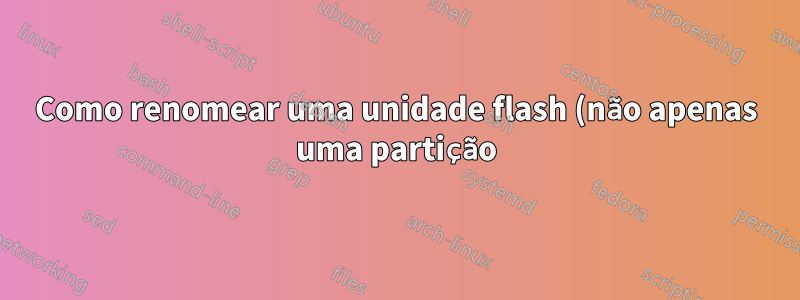 Como renomear uma unidade flash (não apenas uma partição)