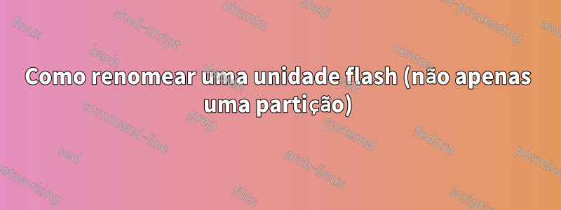 Como renomear uma unidade flash (não apenas uma partição)