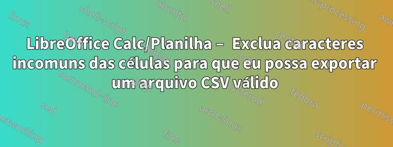 LibreOffice Calc/Planilha – Exclua caracteres incomuns das células para que eu possa exportar um arquivo CSV válido