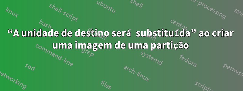 “A unidade de destino será substituída” ao criar uma imagem de uma partição