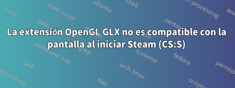 La extensión OpenGL GLX no es compatible con la pantalla al iniciar Steam (CS:S)