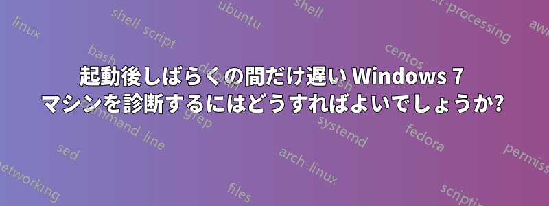 起動後しばらくの間だけ遅い Windows 7 マシンを診断するにはどうすればよいでしょうか?