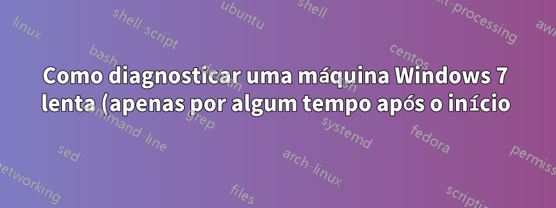 Como diagnosticar uma máquina Windows 7 lenta (apenas por algum tempo após o início)?