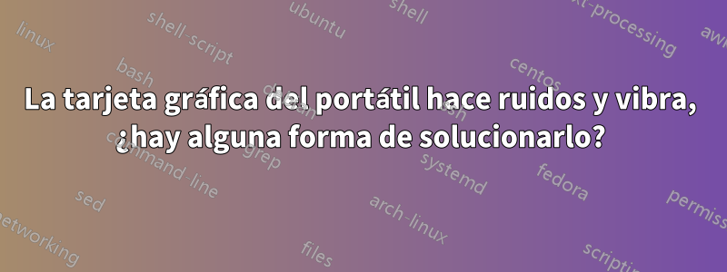 La tarjeta gráfica del portátil hace ruidos y vibra, ¿hay alguna forma de solucionarlo?