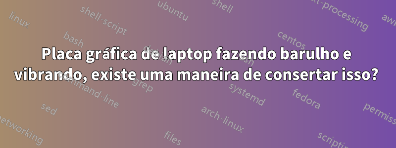 Placa gráfica de laptop fazendo barulho e vibrando, existe uma maneira de consertar isso?