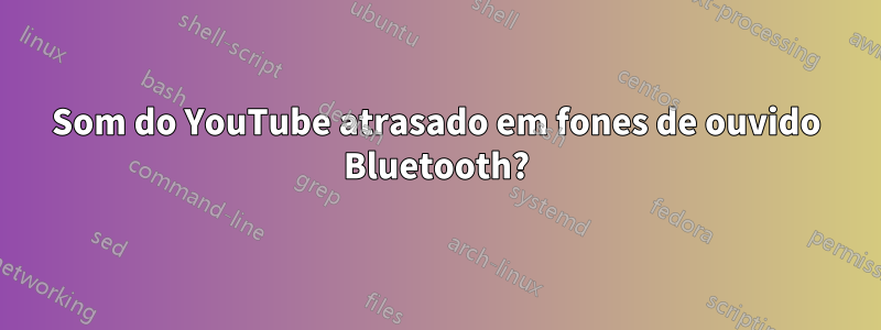 Som do YouTube atrasado em fones de ouvido Bluetooth?