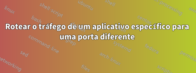 Rotear o tráfego de um aplicativo específico para uma porta diferente