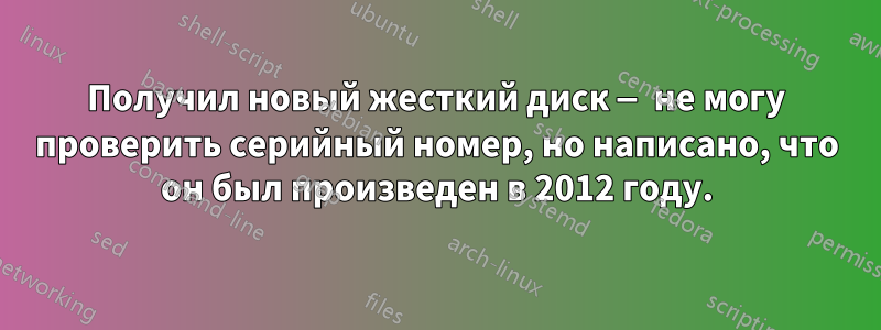 Получил новый жесткий диск — не могу проверить серийный номер, но написано, что он был произведен в 2012 году.